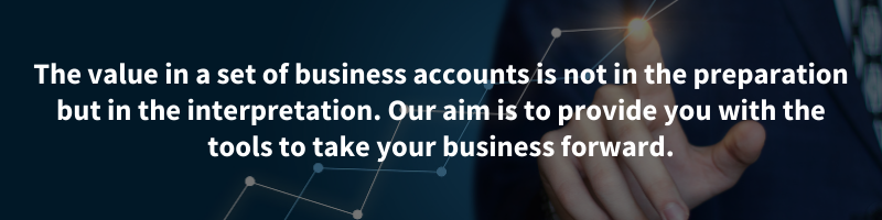 The value in a set of business accounts is not in the preparation but in the interpretation. Our aim is to provide you with the tools to take your business forward.